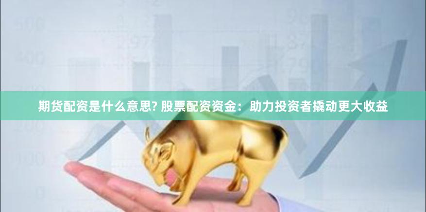 期货配资是什么意思? 股票配资资金：助力投资者撬动更大收益