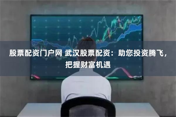 股票配资门户网 武汉股票配资：助您投资腾飞，把握财富机遇