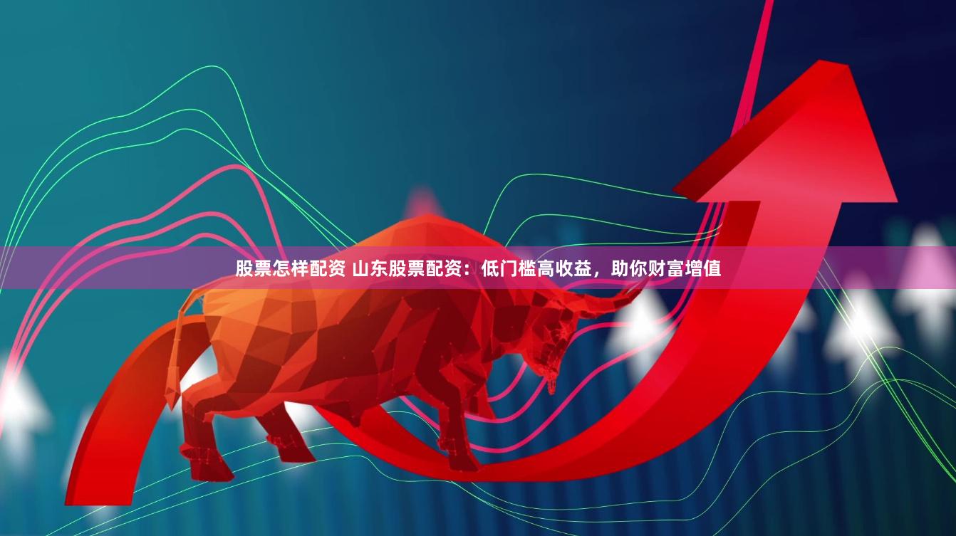 股票怎样配资 山东股票配资：低门槛高收益，助你财富增值