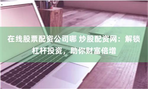 在线股票配资公司哪 炒股配资网：解锁杠杆投资，助你财富倍增
