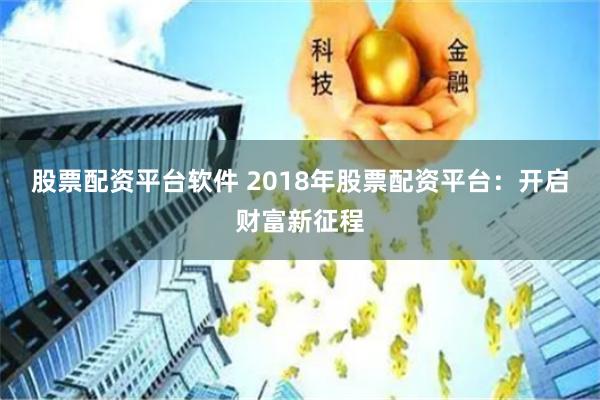 股票配资平台软件 2018年股票配资平台：开启财富新征程