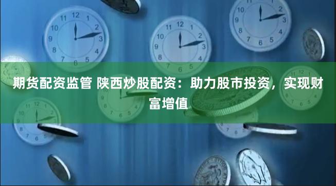 期货配资监管 陕西炒股配资：助力股市投资，实现财富增值