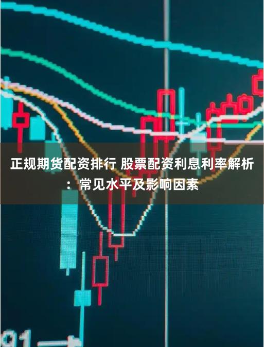 正规期货配资排行 股票配资利息利率解析：常见水平及影响因素