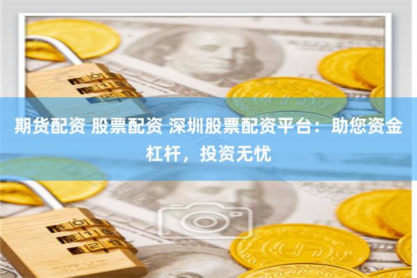 期货配资 股票配资 深圳股票配资平台：助您资金杠杆，投资无忧