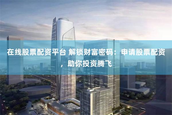 在线股票配资平台 解锁财富密码：申请股票配资，助你投资腾飞