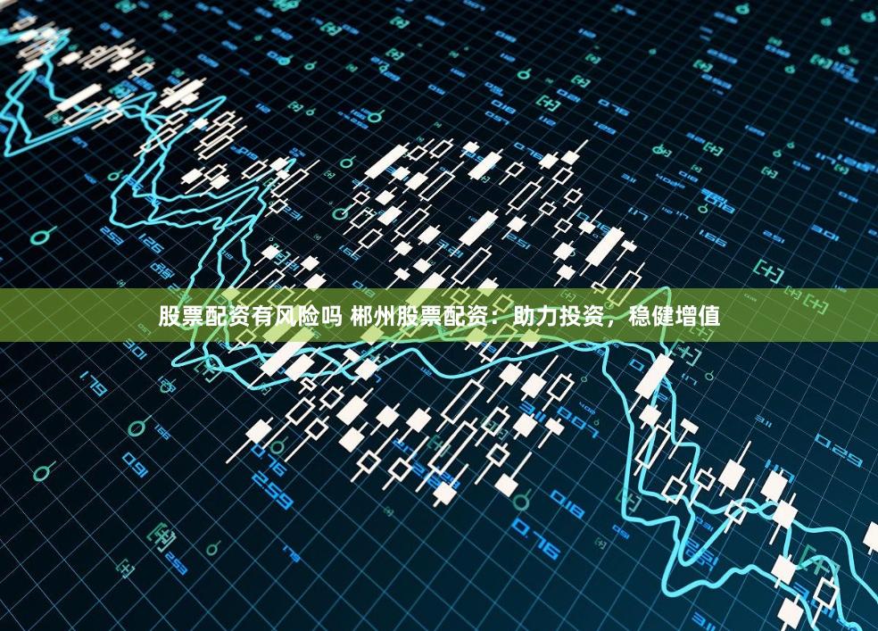 股票配资有风险吗 郴州股票配资：助力投资，稳健增值