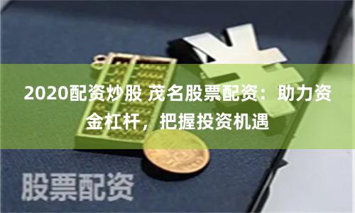 2020配资炒股 茂名股票配资：助力资金杠杆，把握投资机遇
