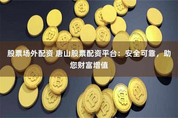 股票场外配资 唐山股票配资平台：安全可靠，助您财富增值