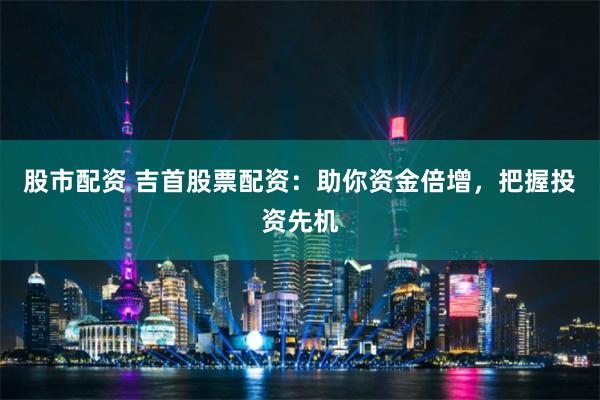 股市配资 吉首股票配资:助你资金倍增,把握投资先机