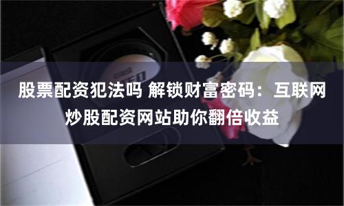 股票配资犯法吗 解锁财富密码:互联网炒股配资网站助你翻倍收益