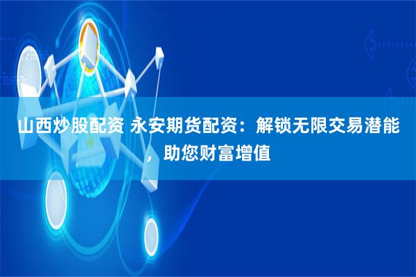 山西炒股配资 永安期货配资:解锁无限交易潜能,助您财富增值