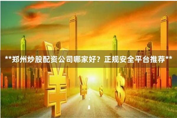 **郑州炒股配资公司哪家好？正规安全平台推荐**